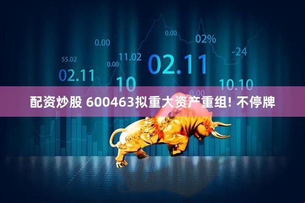 配资炒股 600463拟重大资产重组! 不停牌