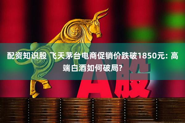 配资知识股 飞天茅台电商促销价跌破1850元: 高端白酒如何破局?