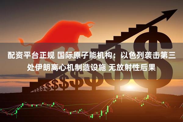 配资平台正规 国际原子能机构：以色列袭击第三处伊朗离心机制造设施 无放射性后果