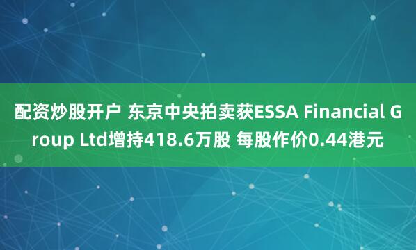 配资炒股开户 东京中央拍卖获ESSA Financial Group Ltd增持418.6万股 每股作价0.44港元