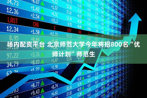 场内配资平台 北京师范大学今年将招800名“优师计划”师范生