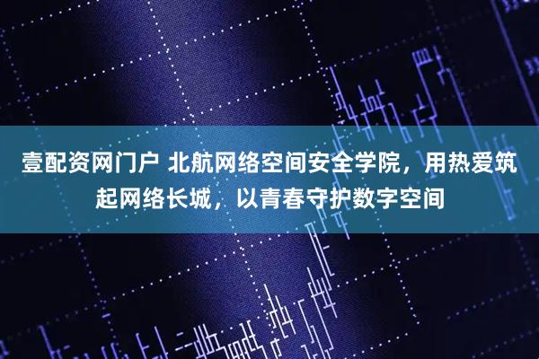 壹配资网门户 北航网络空间安全学院，用热爱筑起网络长城，以青春守护数字空间