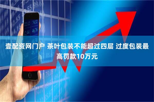 壹配资网门户 茶叶包装不能超过四层 过度包装最高罚款10万元