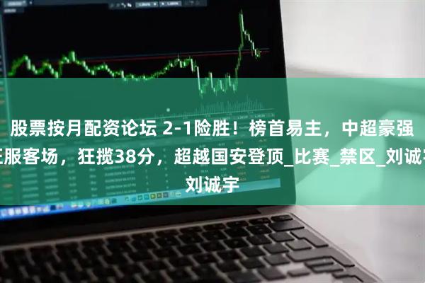 股票按月配资论坛 2-1险胜！榜首易主，中超豪强征服客场，狂揽38分，超越国安登顶_比赛_禁区_刘诚宇