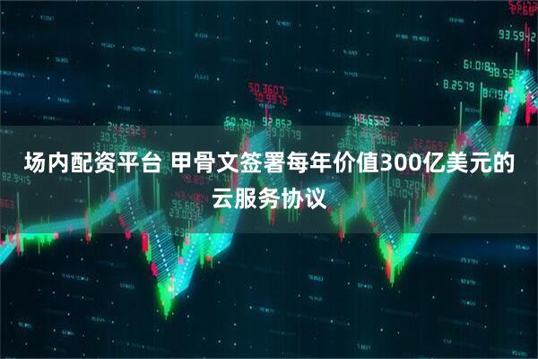 场内配资平台 甲骨文签署每年价值300亿美元的云服务协议