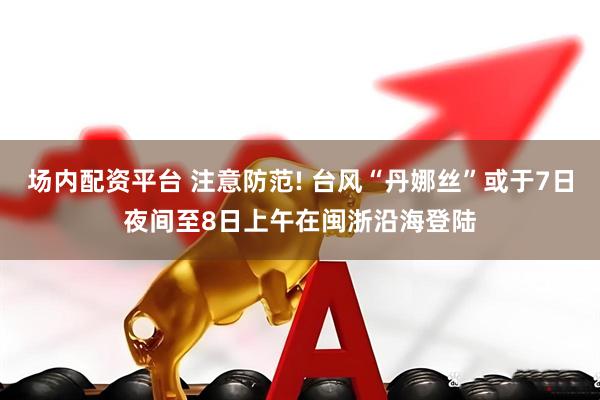 场内配资平台 注意防范! 台风“丹娜丝”或于7日夜间至8日上午在闽浙沿海登陆