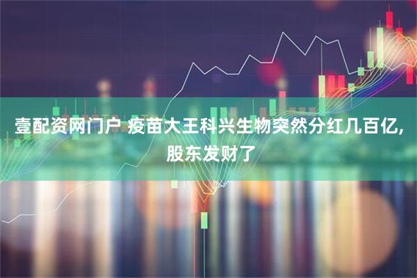 壹配资网门户 疫苗大王科兴生物突然分红几百亿, 股东发财了