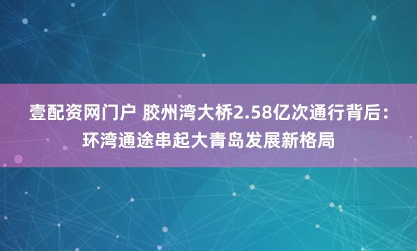 壹配资网门户 胶州湾大桥2.58亿次通行背后：环湾通途串起大青岛发展新格局