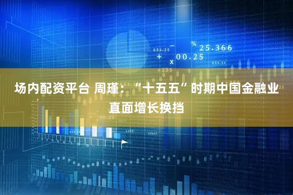 场内配资平台 周瑾：“十五五”时期中国金融业直面增长换挡