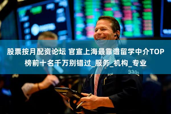 股票按月配资论坛 官宣上海最靠谱留学中介TOP榜前十名千万别错过_服务_机构_专业
