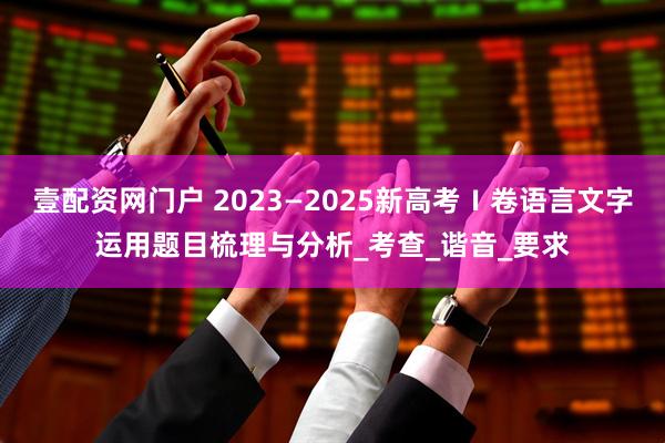 壹配资网门户 2023—2025新高考Ⅰ卷语言文字运用题目梳理与分析_考查_谐音_要求