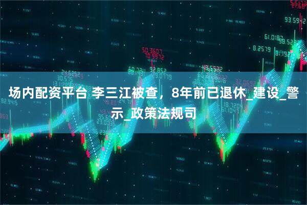 场内配资平台 李三江被查，8年前已退休_建设_警示_政策法规司