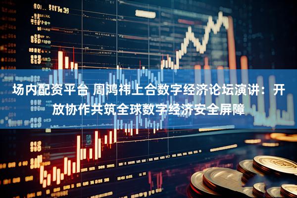 场内配资平台 周鸿祎上合数字经济论坛演讲：开放协作共筑全球数字经济安全屏障