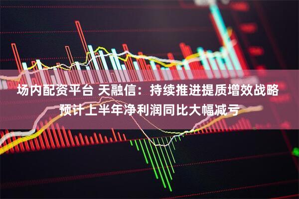 场内配资平台 天融信：持续推进提质增效战略 预计上半年净利润同比大幅减亏