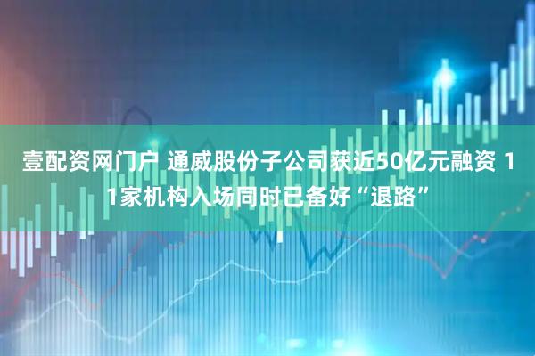 壹配资网门户 通威股份子公司获近50亿元融资 11家机构入场同时已备好“退路”