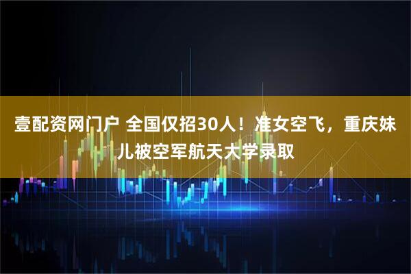 壹配资网门户 全国仅招30人！准女空飞，重庆妹儿被空军航天大学录取