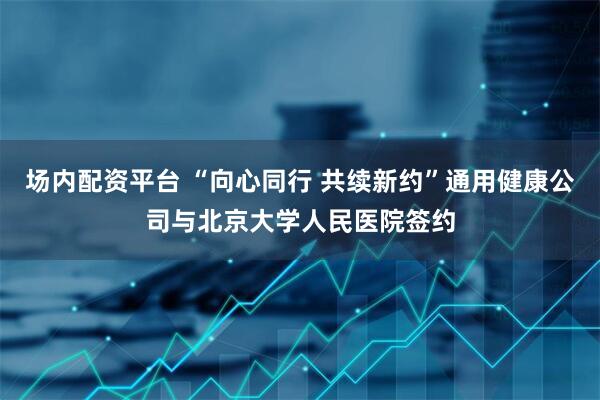 场内配资平台 “向心同行 共续新约”通用健康公司与北京大学人民医院签约