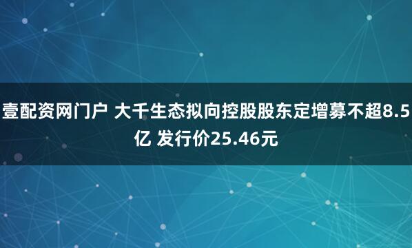 壹配资网门户 大千生态拟向控股股东定增募不超8.5亿 发行价25.46元