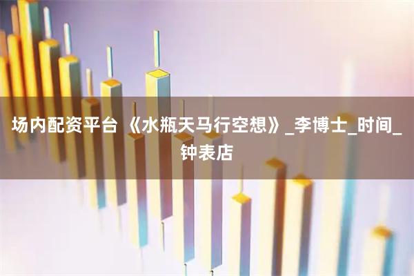 场内配资平台 《水瓶天马行空想》_李博士_时间_钟表店