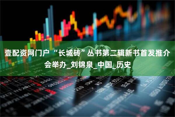 壹配资网门户 “长城砖”丛书第二辑新书首发推介会举办_刘锦泉_中国_历史
