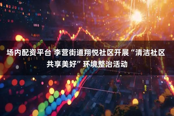 场内配资平台 李营街道翔悦社区开展“清洁社区 共享美好”环境整治活动