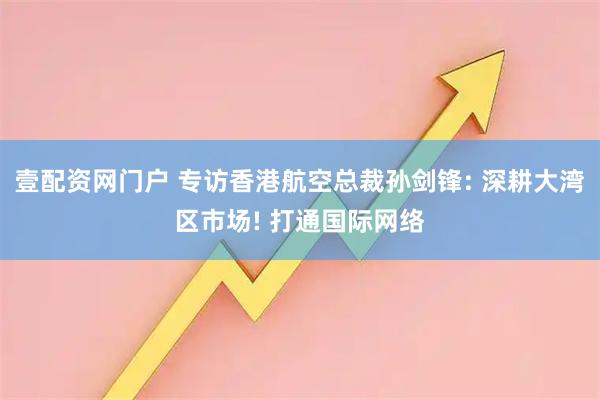 壹配资网门户 专访香港航空总裁孙剑锋: 深耕大湾区市场! 打通国际网络
