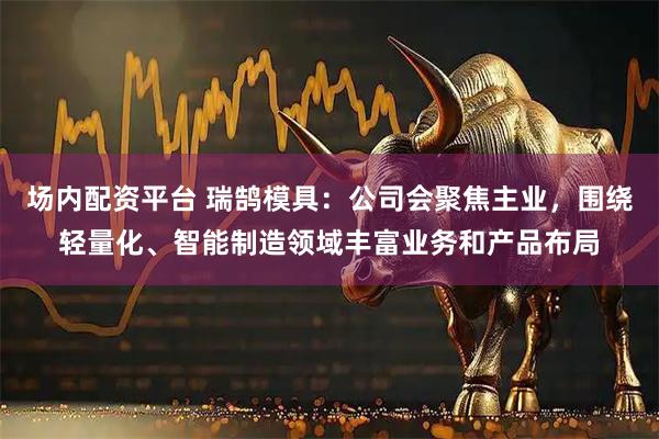 场内配资平台 瑞鹄模具：公司会聚焦主业，围绕轻量化、智能制造领域丰富业务和产品布局