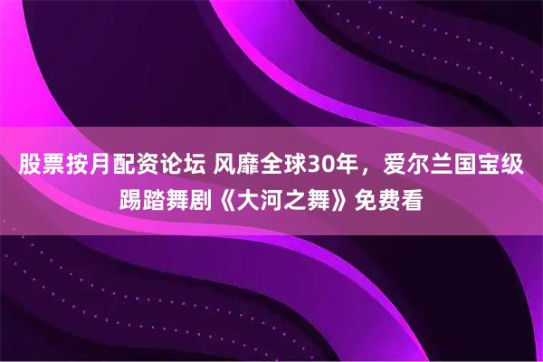 股票按月配资论坛 风靡全球30年,爱尔兰国宝级踢踏舞剧《大河之舞》免费看