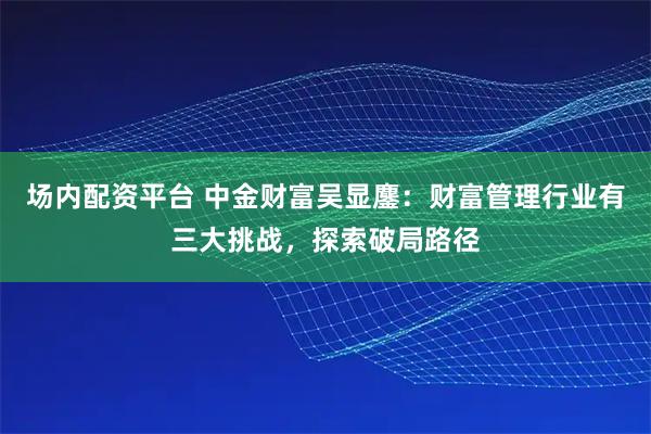 场内配资平台 中金财富吴显鏖：财富管理行业有三大挑战，探索破局路径