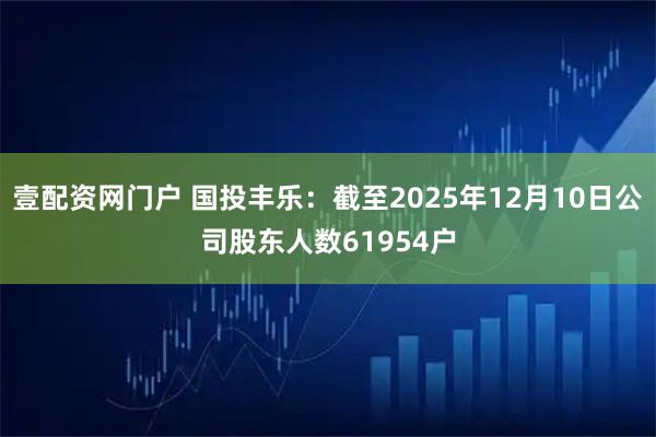 壹配资网门户 国投丰乐：截至2025年12月10日公司股东人数61954户