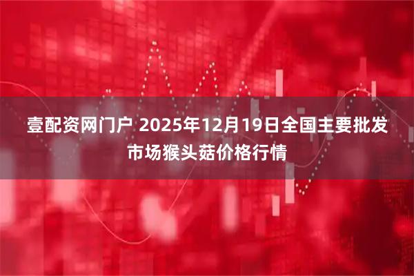 壹配资网门户 2025年12月19日全国主要批发市场猴头菇价格行情