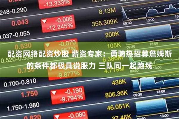 配资网络配资炒股 薪资专家：勇骑热招募詹姆斯的条件都极具说服力 三队同一起跑线