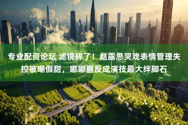 专业配资论坛 滤镜碎了！赵露思哭戏表情管理失控被嘲假甜，嘟嘟唇反成演技最大绊脚石