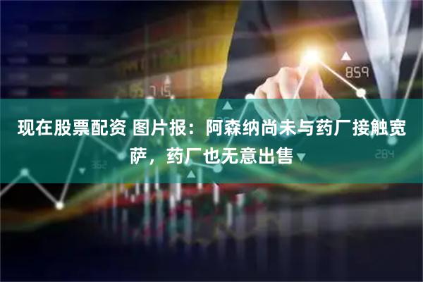 现在股票配资 图片报：阿森纳尚未与药厂接触宽萨，药厂也无意出售