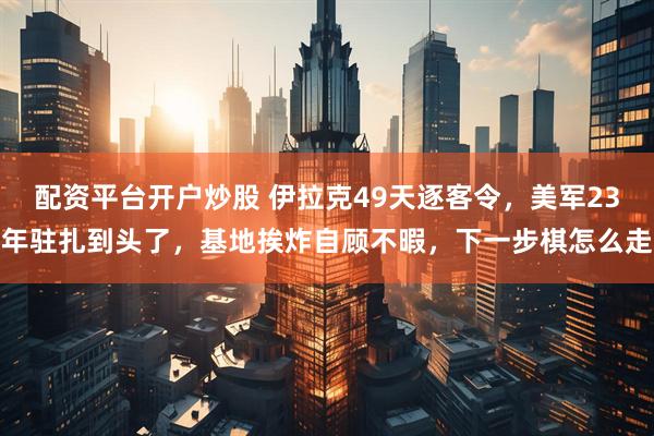 配资平台开户炒股 伊拉克49天逐客令，美军23年驻扎到头了，基地挨炸自顾不暇，下一步棋怎么走