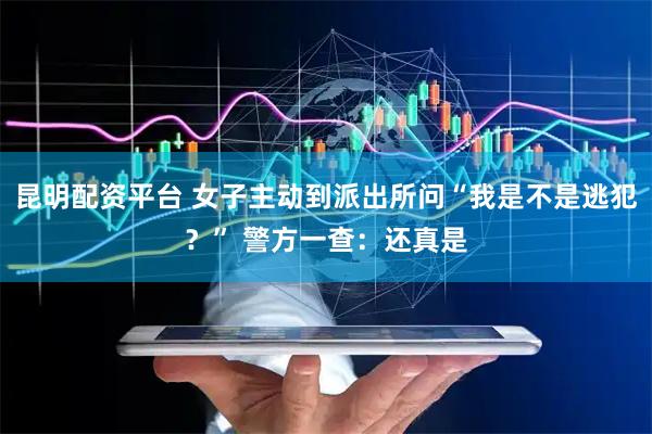昆明配资平台 女子主动到派出所问“我是不是逃犯？” 警方一查：还真是