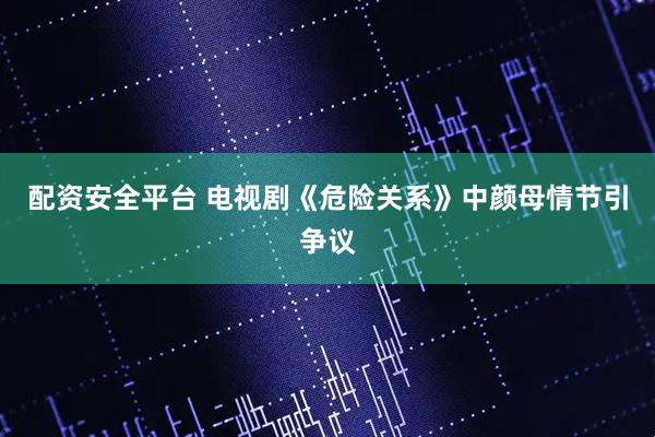 配资安全平台 电视剧《危险关系》中颜母情节引争议