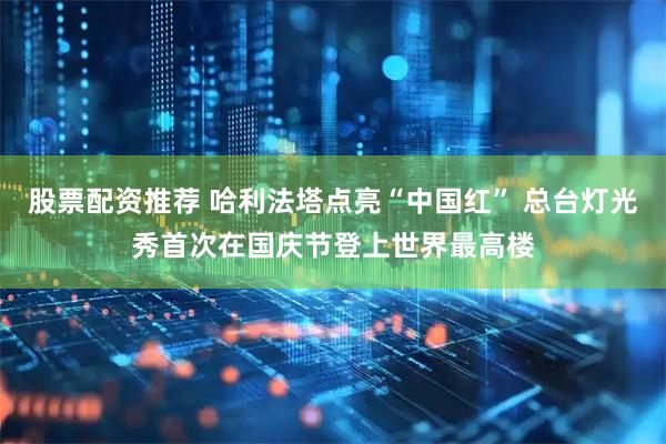 股票配资推荐 哈利法塔点亮“中国红” 总台灯光秀首次在国庆节登上世界最高楼