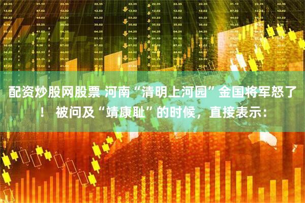 配资炒股网股票 河南“清明上河园”金国将军怒了！ 被问及“靖康耻”的时候，直接表示：